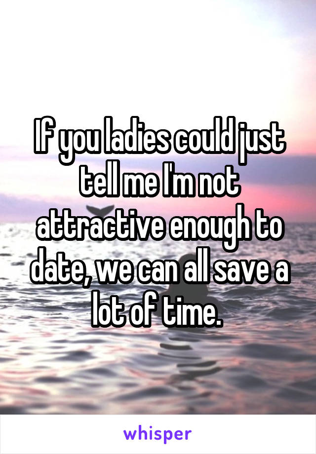 If you ladies could just tell me I'm not attractive enough to date, we can all save a lot of time. 