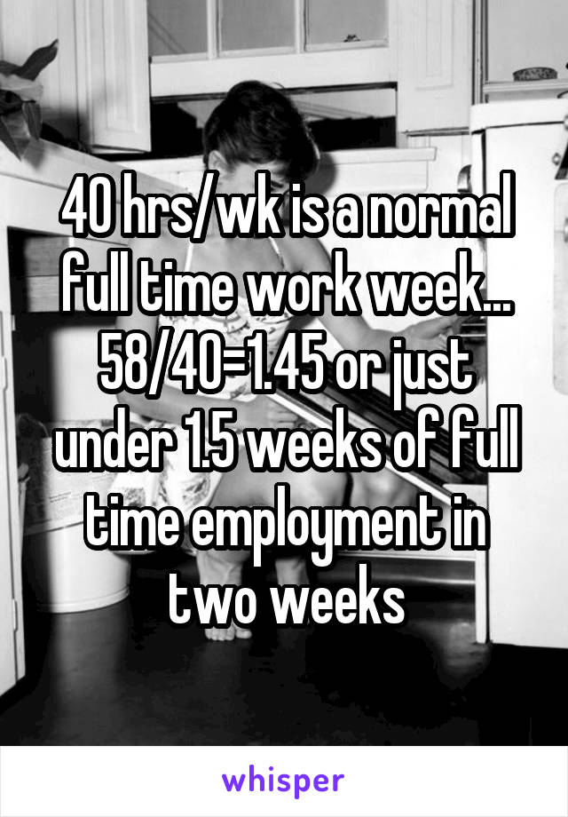 40 hrs/wk is a normal full time work week... 58/40=1.45 or just under 1.5 weeks of full time employment in two weeks