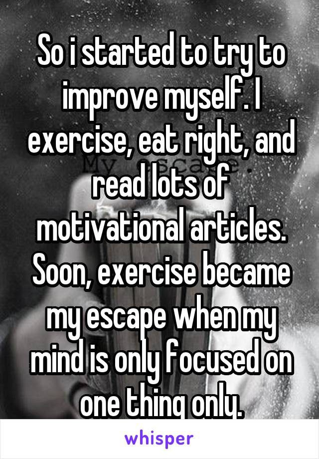 So i started to try to improve myself. I exercise, eat right, and read lots of motivational articles. Soon, exercise became my escape when my mind is only focused on one thing only.