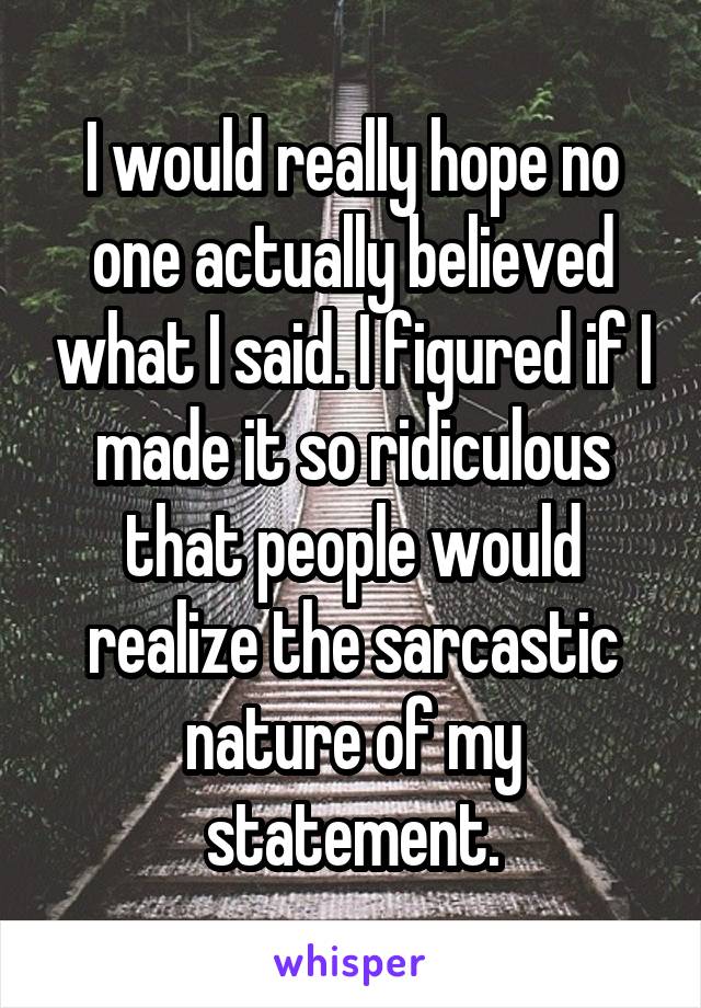 I would really hope no one actually believed what I said. I figured if I made it so ridiculous that people would realize the sarcastic nature of my statement.