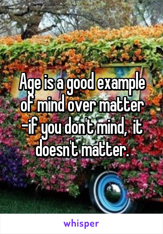 Age is a good example of mind over matter
-if you don't mind,  it doesn't matter.