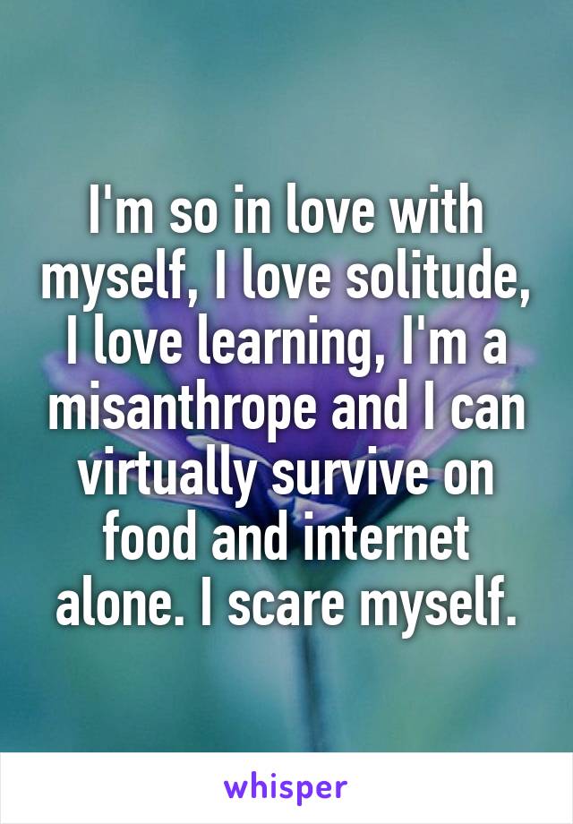 I'm so in love with myself, I love solitude, I love learning, I'm a misanthrope and I can virtually survive on food and internet alone. I scare myself.