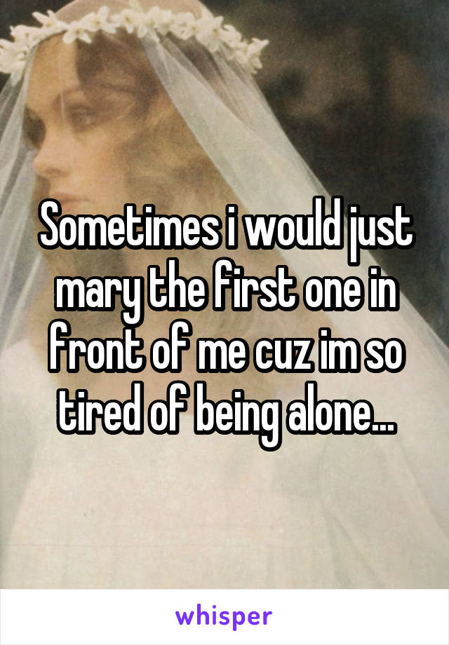 Sometimes i would just mary the first one in front of me cuz im so tired of being alone...