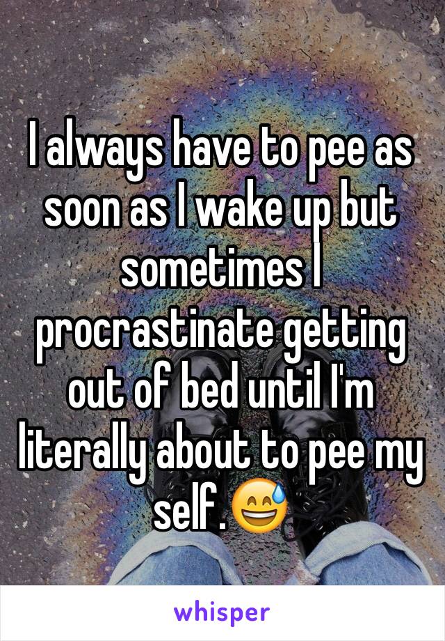 I always have to pee as soon as I wake up but sometimes I procrastinate getting out of bed until I'm literally about to pee my self.😅