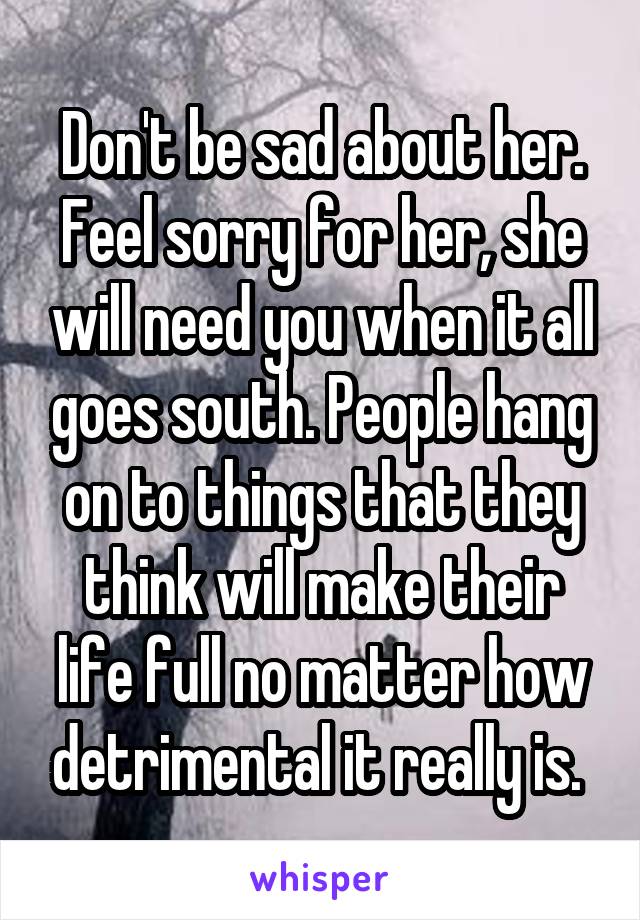 Don't be sad about her. Feel sorry for her, she will need you when it all goes south. People hang on to things that they think will make their life full no matter how detrimental it really is. 