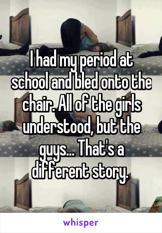 I had my period at school and bled onto the chair. All of the girls understood, but the guys... That's a different story. 