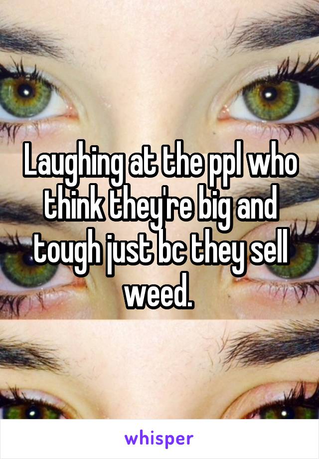 Laughing at the ppl who think they're big and tough just bc they sell weed. 