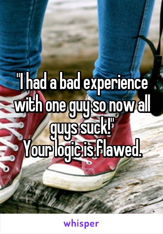 "I had a bad experience with one guy so now all guys suck!"
Your logic is flawed.
