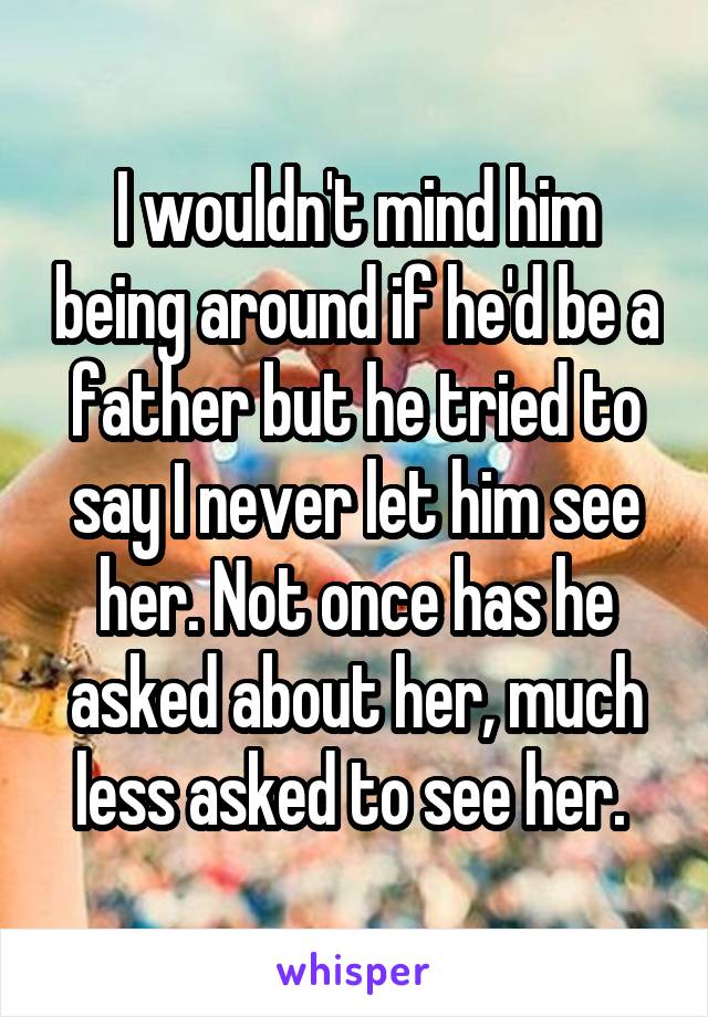 I wouldn't mind him being around if he'd be a father but he tried to say I never let him see her. Not once has he asked about her, much less asked to see her. 