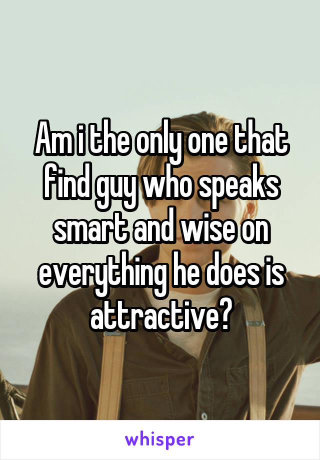Am i the only one that find guy who speaks smart and wise on everything he does is attractive?