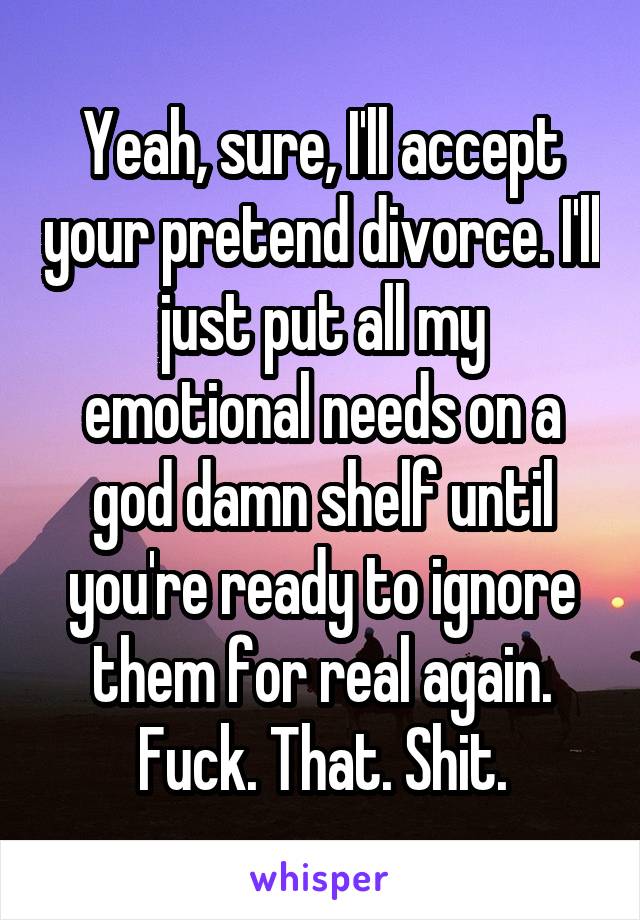 Yeah, sure, I'll accept your pretend divorce. I'll just put all my emotional needs on a god damn shelf until you're ready to ignore them for real again. Fuck. That. Shit.