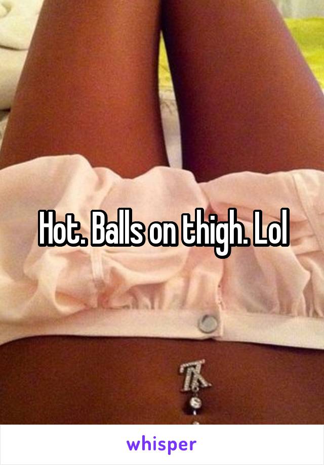 Hot. Balls on thigh. Lol