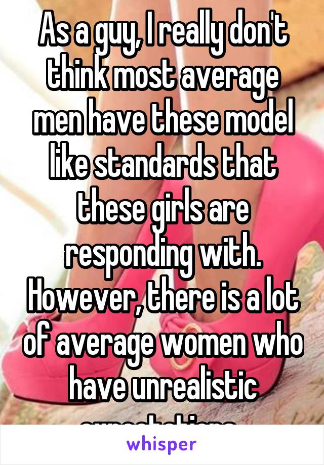 As a guy, I really don't think most average men have these model like standards that these girls are responding with. However, there is a lot of average women who have unrealistic expectations. 