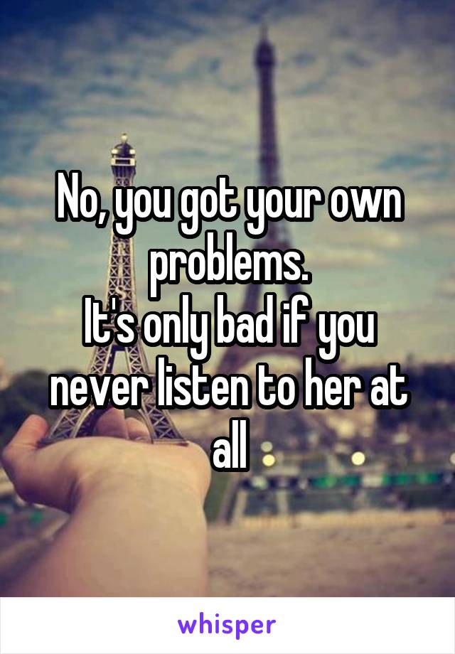 No, you got your own problems.
It's only bad if you never listen to her at all