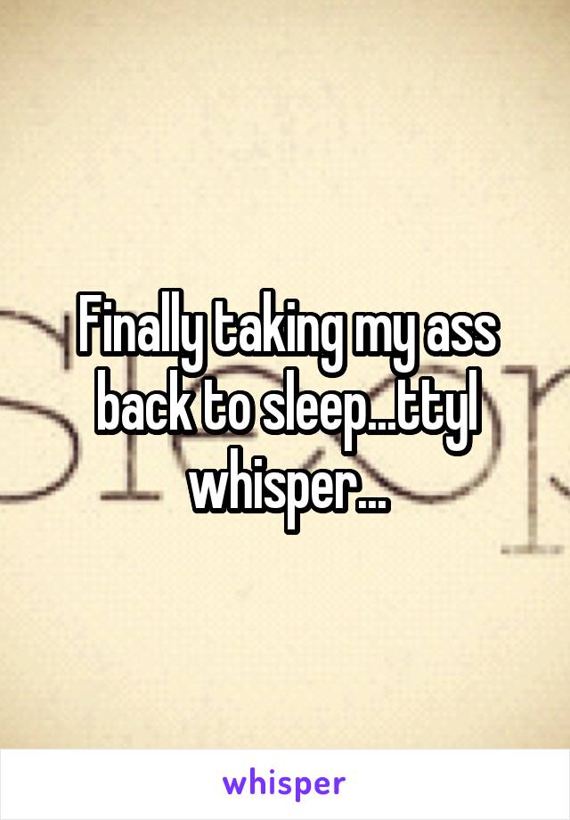 Finally taking my ass back to sleep...ttyl whisper...