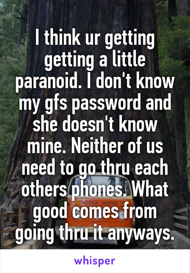 I think ur getting getting a little paranoid. I don't know my gfs password and she doesn't know mine. Neither of us need to go thru each others phones. What good comes from going thru it anyways.