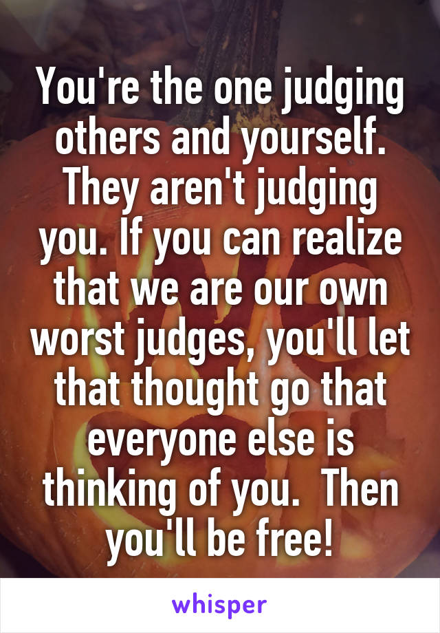 You're the one judging others and yourself. They aren't judging you. If you can realize that we are our own worst judges, you'll let that thought go that everyone else is thinking of you.  Then you'll be free!