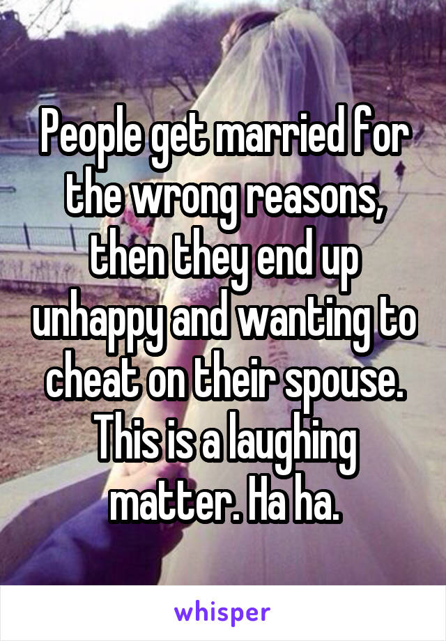 People get married for the wrong reasons, then they end up unhappy and wanting to cheat on their spouse. This is a laughing matter. Ha ha.