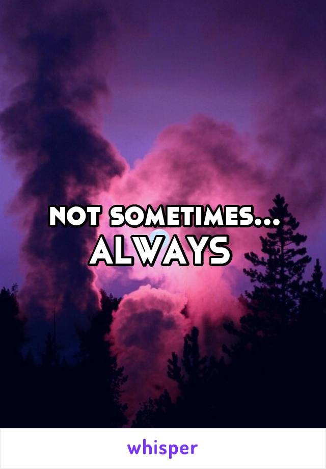 not sometimes...
ALWAYS 