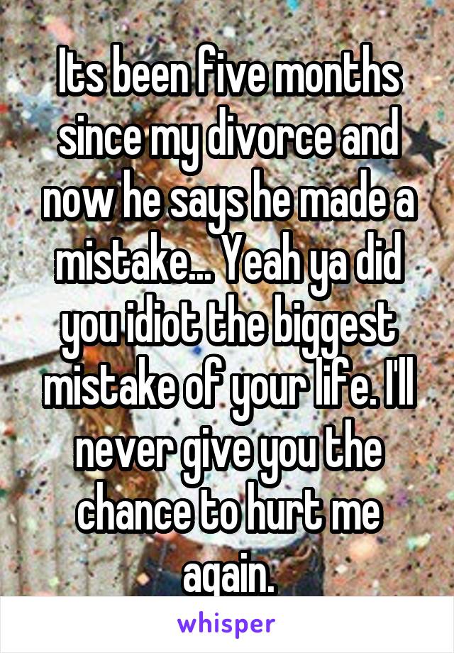 Its been five months since my divorce and now he says he made a mistake... Yeah ya did you idiot the biggest mistake of your life. I'll never give you the chance to hurt me again.