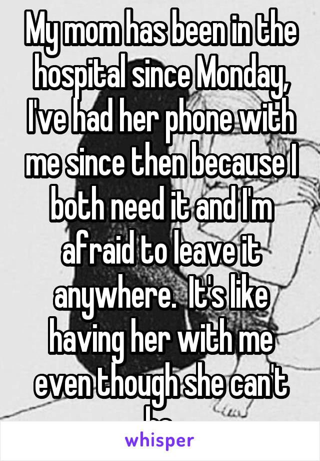 My mom has been in the hospital since Monday, I've had her phone with me since then because I both need it and I'm afraid to leave it anywhere.  It's like having her with me even though she can't be.