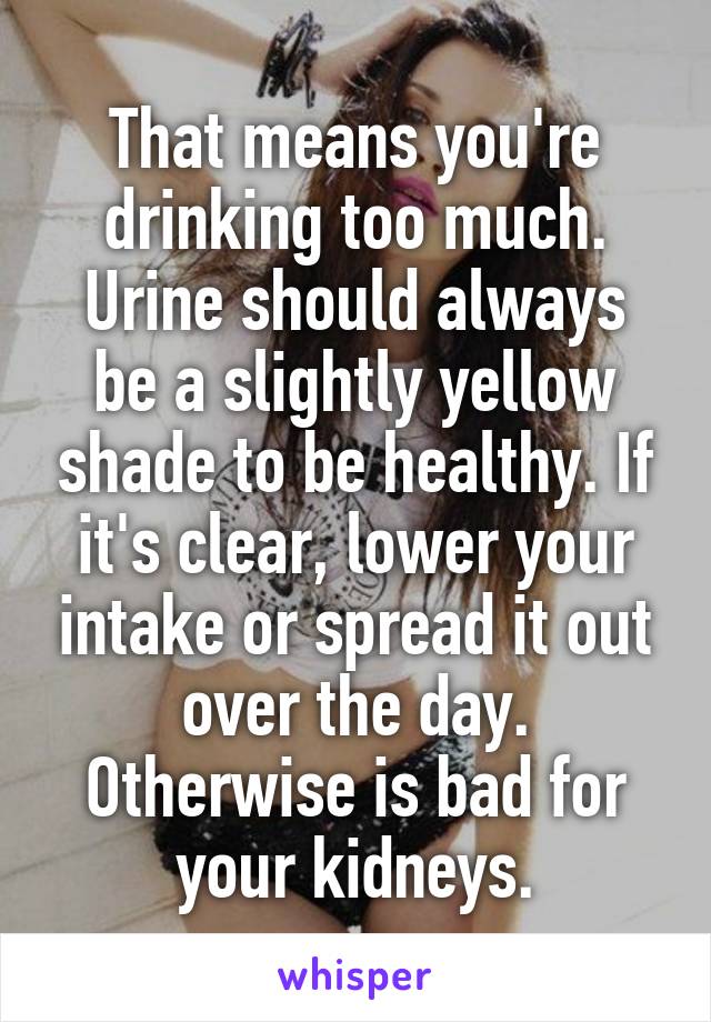 That means you're drinking too much. Urine should always be a slightly yellow shade to be healthy. If it's clear, lower your intake or spread it out over the day. Otherwise is bad for your kidneys.