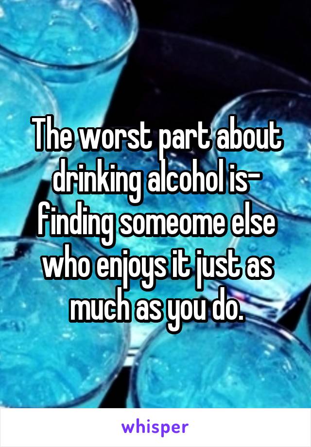 The worst part about drinking alcohol is- finding someome else who enjoys it just as much as you do.