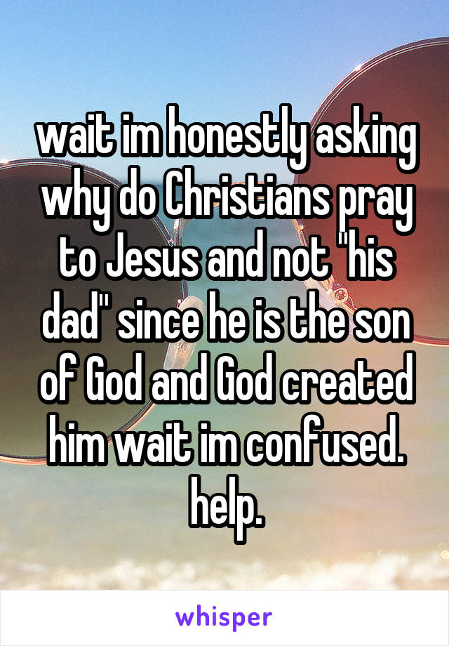 wait im honestly asking why do Christians pray to Jesus and not "his dad" since he is the son of God and God created him wait im confused. help.