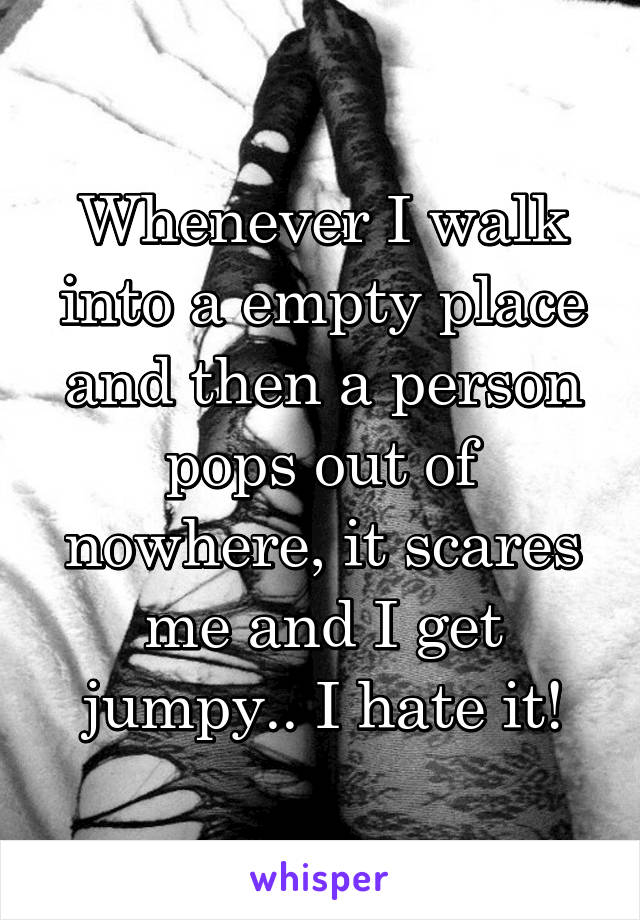 Whenever I walk into a empty place and then a person pops out of nowhere, it scares me and I get jumpy.. I hate it!