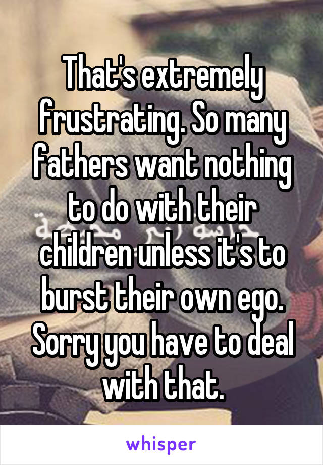 That's extremely frustrating. So many fathers want nothing to do with their children unless it's to burst their own ego. Sorry you have to deal with that.