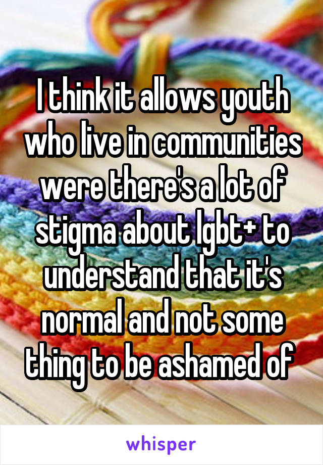 I think it allows youth who live in communities were there's a lot of stigma about lgbt+ to understand that it's normal and not some thing to be ashamed of 