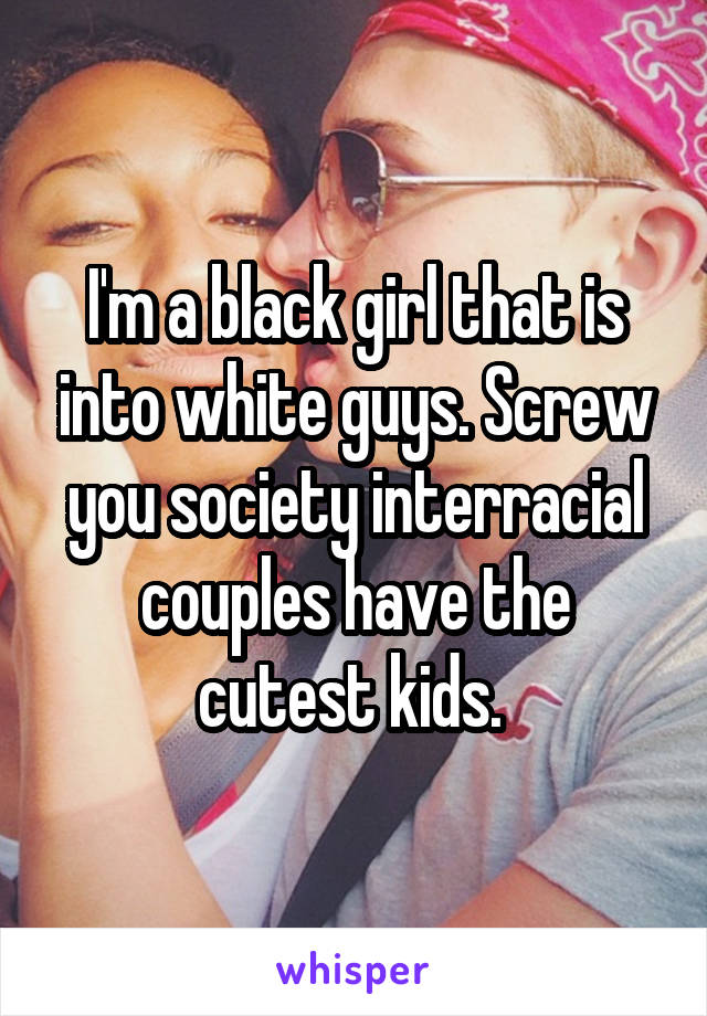 I'm a black girl that is into white guys. Screw you society interracial couples have the cutest kids. 