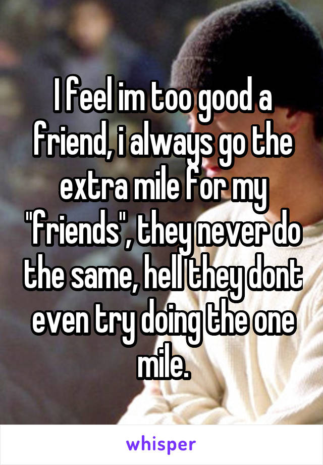 I feel im too good a friend, i always go the extra mile for my ''friends'', they never do the same, hell they dont even try doing the one mile.