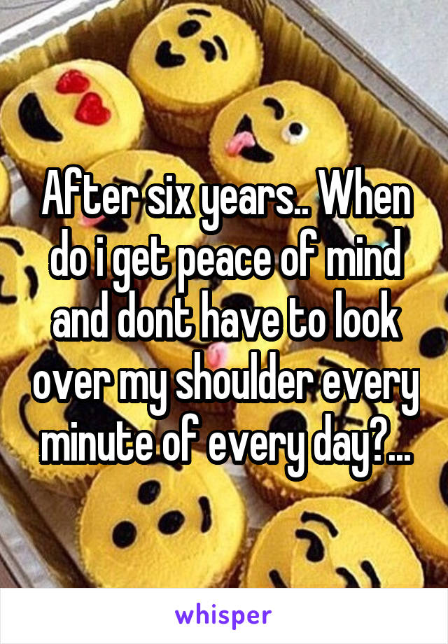 After six years.. When do i get peace of mind and dont have to look over my shoulder every minute of every day?...