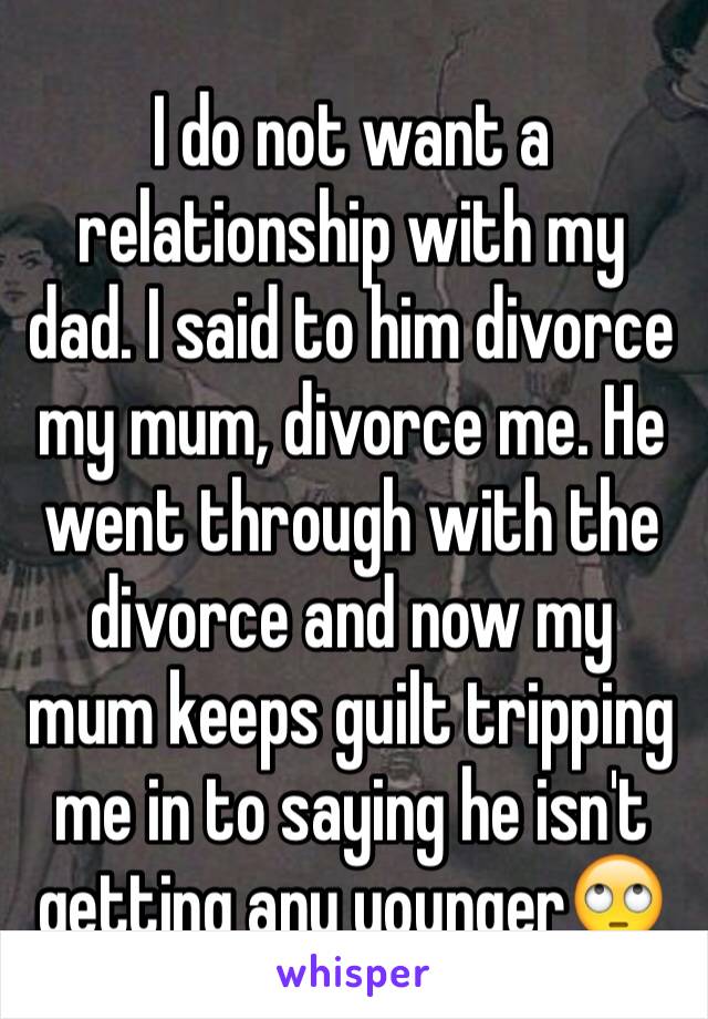I do not want a relationship with my dad. I said to him divorce my mum, divorce me. He went through with the divorce and now my mum keeps guilt tripping me in to saying he isn't getting any younger🙄
