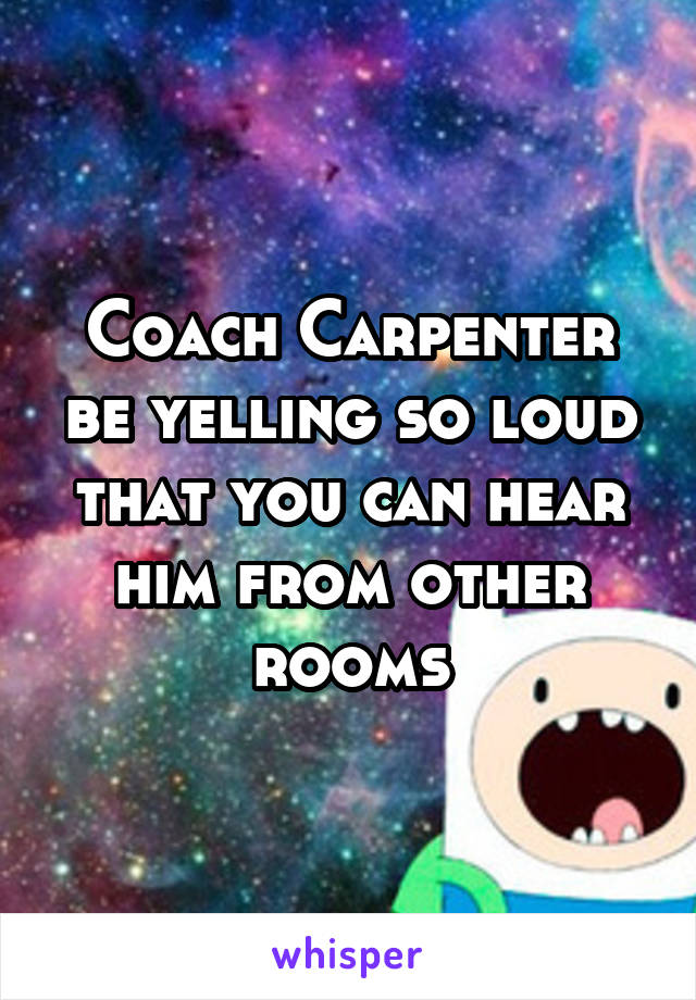 Coach Carpenter be yelling so loud that you can hear him from other rooms
