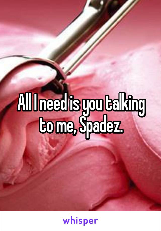 All I need is you talking to me, Spadez.