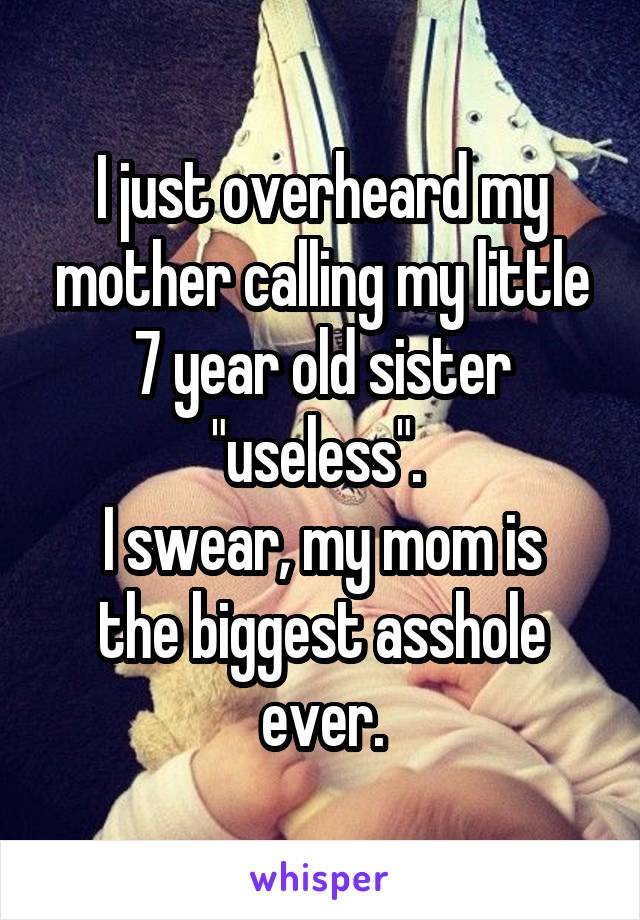 I just overheard my mother calling my little 7 year old sister "useless". 
I swear, my mom is the biggest asshole ever.