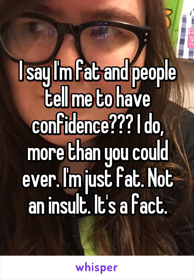 I say I'm fat and people tell me to have confidence??? I do, more than you could ever. I'm just fat. Not an insult. It's a fact.