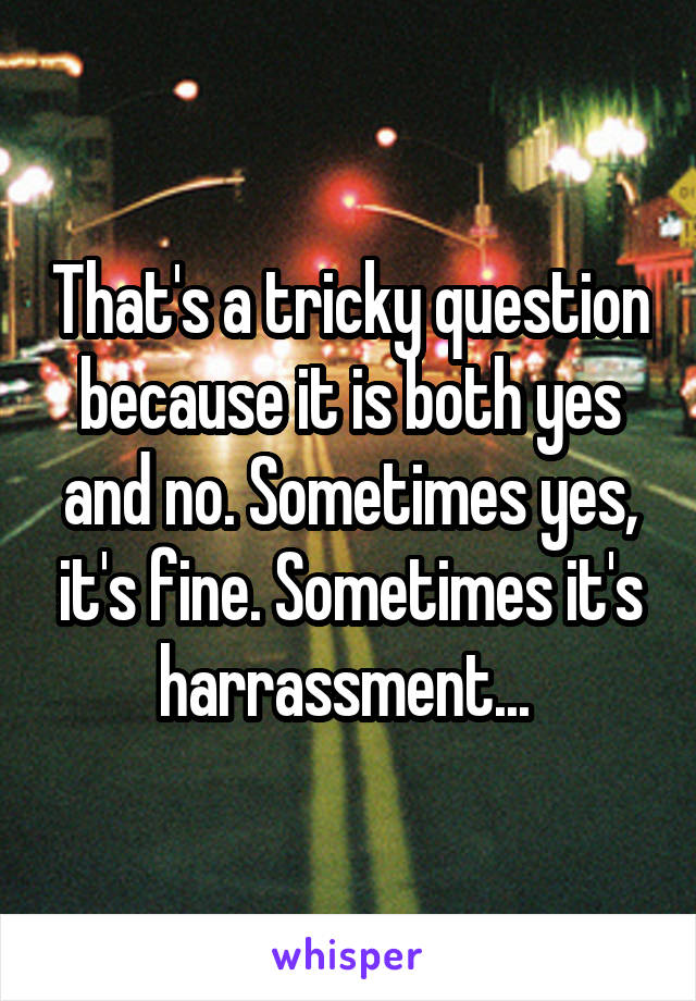 That's a tricky question because it is both yes and no. Sometimes yes, it's fine. Sometimes it's harrassment... 