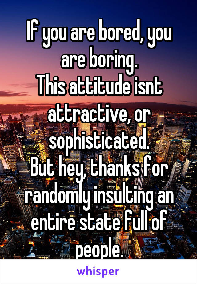 If you are bored, you are boring.
This attitude isnt attractive, or sophisticated.
But hey, thanks for randomly insulting an entire state full of people.
