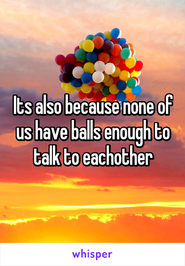 Its also because none of us have balls enough to talk to eachother