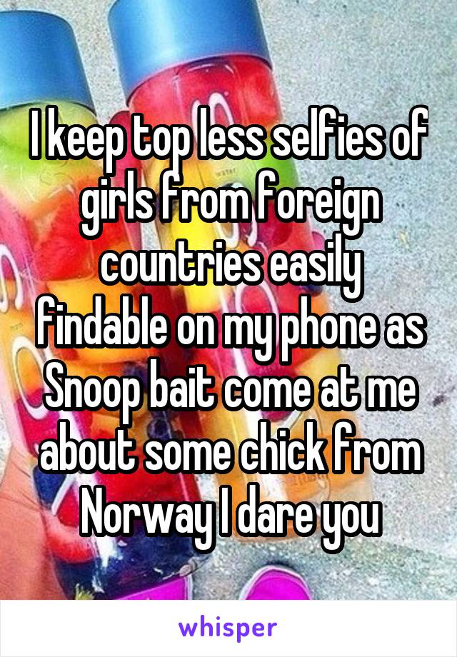 I keep top less selfies of girls from foreign countries easily findable on my phone as Snoop bait come at me about some chick from Norway I dare you
