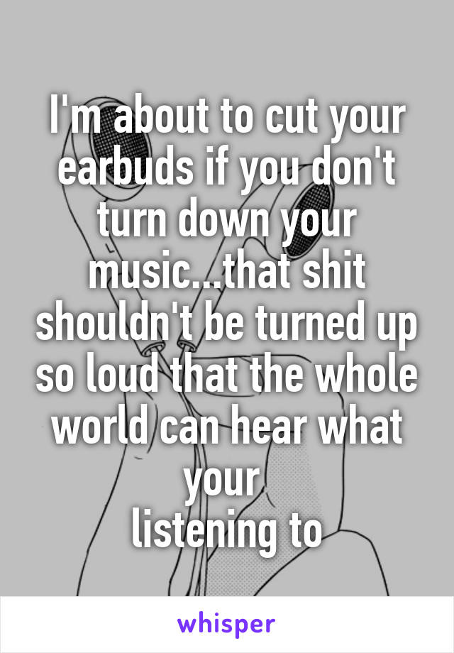 I'm about to cut your earbuds if you don't turn down your music...that shit shouldn't be turned up so loud that the whole world can hear what your 
listening to