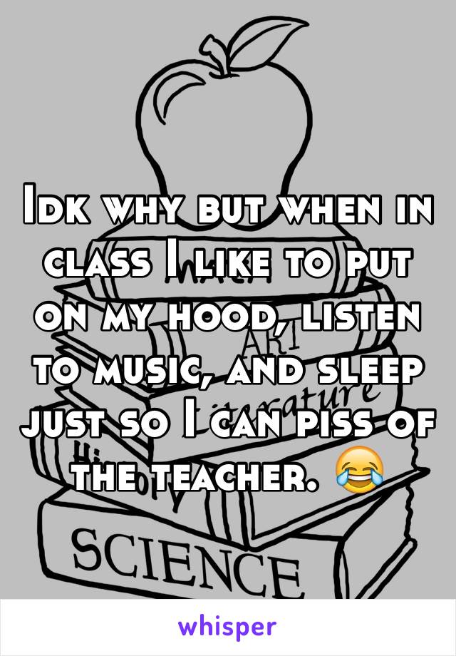 Idk why but when in class I like to put on my hood, listen to music, and sleep just so I can piss of the teacher. 😂