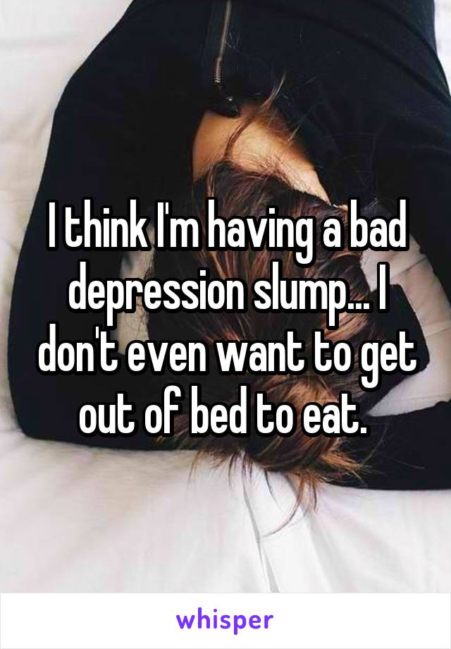 I think I'm having a bad depression slump... I don't even want to get out of bed to eat. 