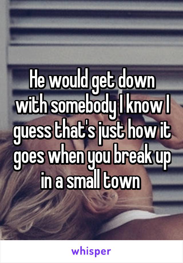 He would get down with somebody I know I guess that's just how it goes when you break up in a small town 