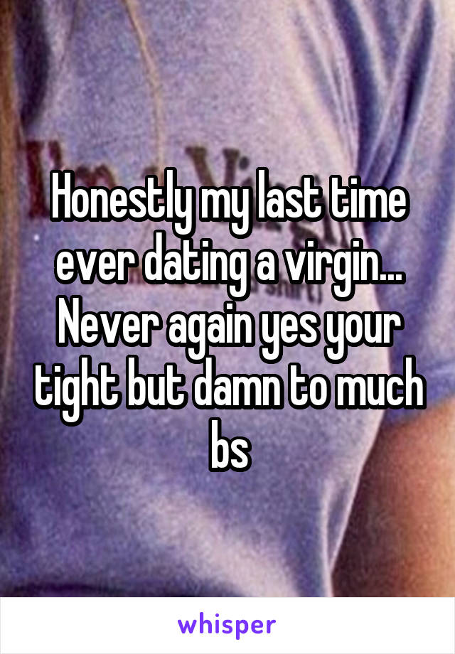 Honestly my last time ever dating a virgin... Never again yes your tight but damn to much bs