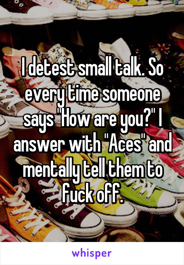 I detest small talk. So every time someone says "How are you?" I answer with "Aces" and mentally tell them to fuck off.