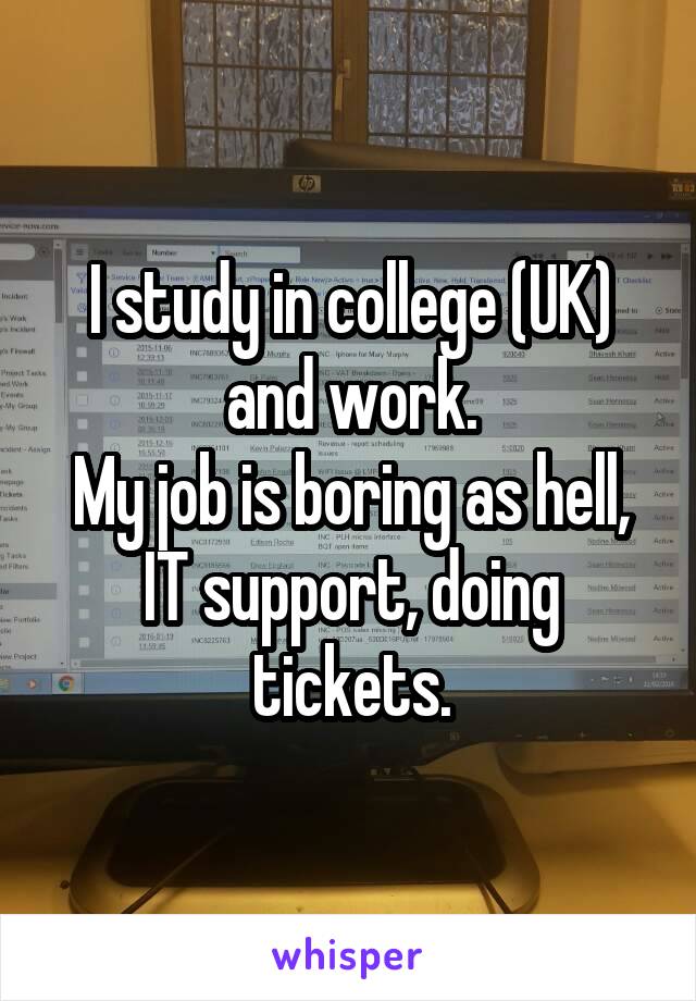 I study in college (UK) and work.
My job is boring as hell, IT support, doing tickets.
